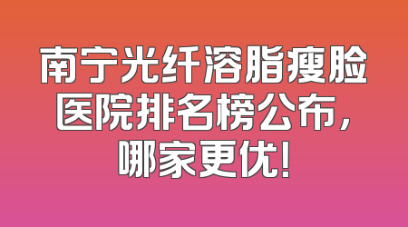 南宁光纤溶脂瘦脸医院排名榜公布，哪家更优！
