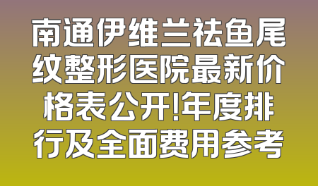 南通伊维兰祛鱼尾纹整形医院最新价格表公开！年度排行及全面费用参考