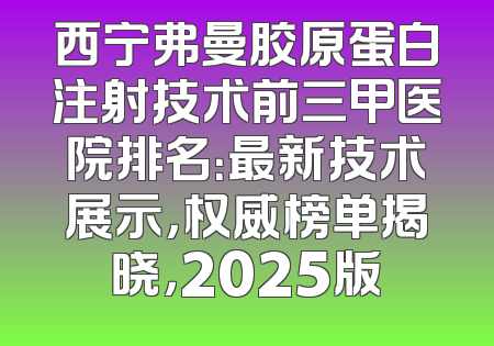 西宁弗曼胶原蛋白注射技术前三甲医院排名：最新技术展示，权威榜单揭晓，2025版