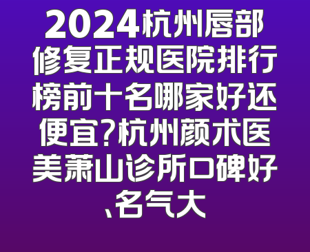 2024杭州唇部修复正规医院排行榜前十名哪家好还便宜？杭州颜术医美萧山诊所口碑好、名气大