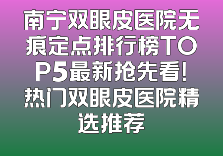 南宁双眼皮医院无痕定点排行榜TOP5最新抢先看！热门双眼皮医院精选推荐