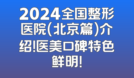 2024全国整形医院（北京篇）介绍！医美口碑特色鲜明！