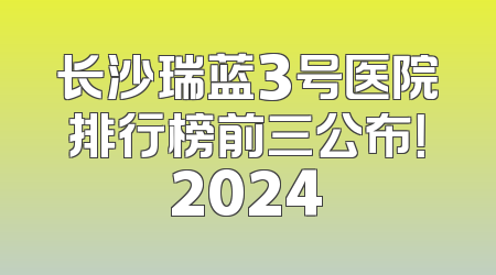 长沙瑞蓝3号医院排行榜前三公布！2024
