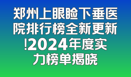 郑州上眼睑下垂医院排行榜全新更新！2024年度实力榜单揭晓