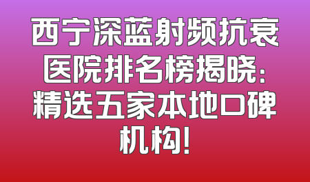 西宁深蓝射频抗衰医院排名榜揭晓：精选五家本地口碑机构！
