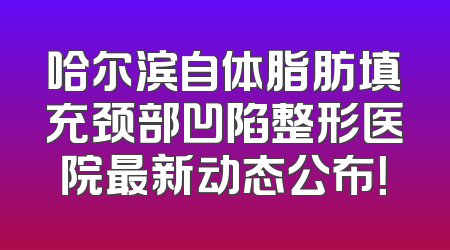 哈尔滨自体脂肪填充颈部凹陷整形医院最新动态公布！