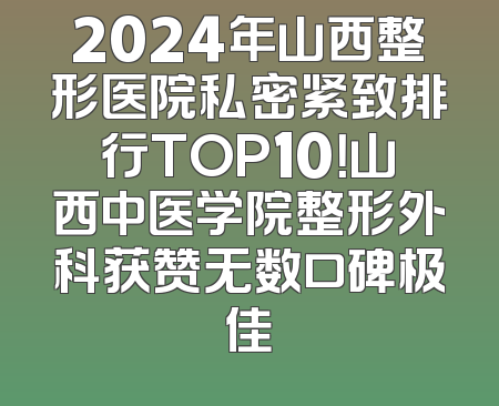 2024年山西整形医院私密紧致排行TOP10！山西中医学院整形外科获赞无数口碑极佳