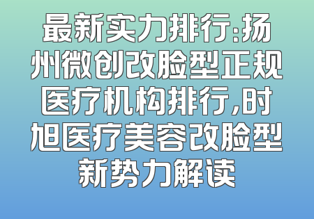 最新实力排行：扬州微创改脸型正规医疗机构排行，时旭医疗美容改脸型新势力解读