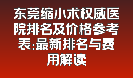 东莞缩小术权威医院排名及价格参考表：最新排名与费用解读