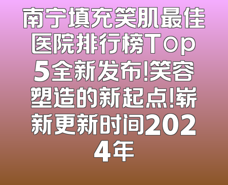 南宁填充笑肌最佳医院排行榜Top5全新发布！笑容塑造的新起点！崭新更新时间2024年