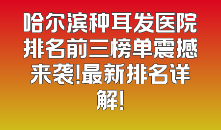 哈尔滨种耳发医院排名前三榜单震撼来袭！最新排名详解！