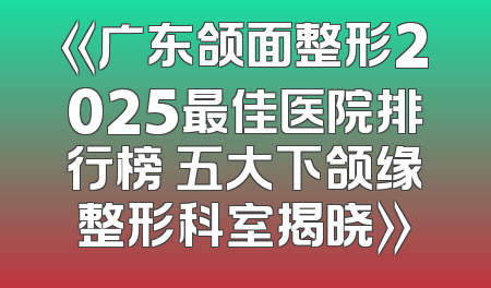 《广东颌面整形2025最佳医院排行榜 五大下颌缘整形科室揭晓》
