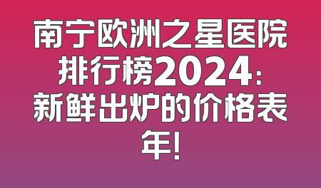 南宁欧洲之星医院排行榜2024：新鲜出炉的价格表年！
