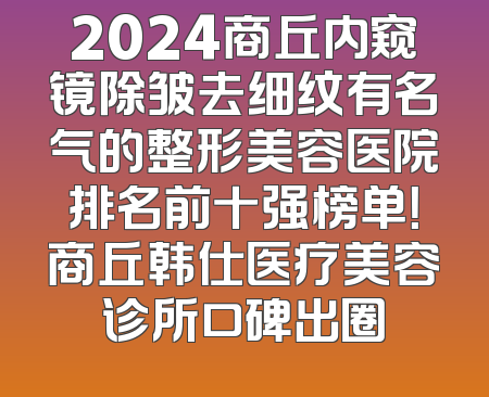 2024商丘内窥镜除皱去细纹有名气的整形美容医院排名前十强榜单！商丘韩仕医疗美容诊所口碑出圈