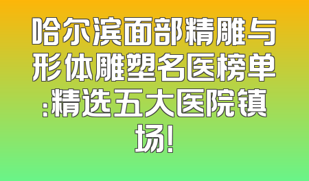哈尔滨面部精雕与形体雕塑名医榜单：精选五大医院镇场！