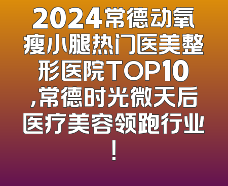2024常德动氧瘦小腿热门医美整形医院TOP10，常德时光微天后医疗美容领跑行业！