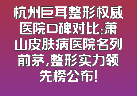 杭州巨耳整形权威医院口碑对比：萧山皮肤病医院名列前茅，整形实力领先榜公布！