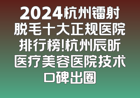 2024杭州镭射脱毛十大正规医院排行榜！杭州辰昕医疗美容医院技术口碑出圈