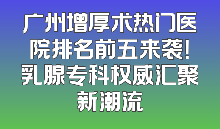 广州增厚术热门医院排名前五来袭！乳腺专科权威汇聚新潮流