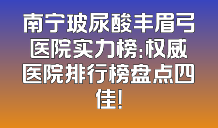南宁玻尿酸丰眉弓医院实力榜：权威医院排行榜盘点四佳！