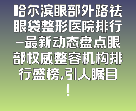哈尔滨眼部外路祛眼袋整形医院排行-最新动态盘点眼部权威整容机构排行盛榜，引人瞩目！