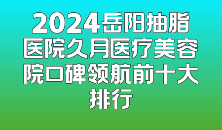 2024岳阳抽脂医院久月医疗美容院口碑领航前十大排行