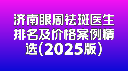 济南眼周祛斑医生排名及价格案例精选（2025版）