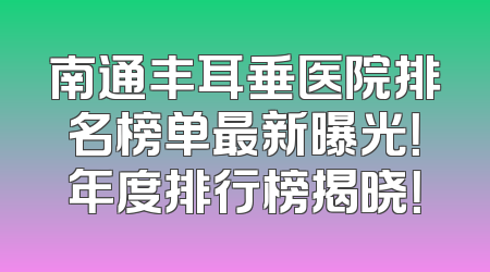 南通丰耳垂医院排名榜单最新曝光！年度排行榜揭晓！