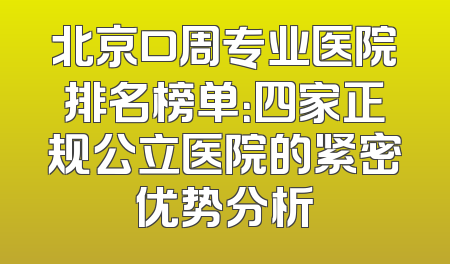 北京口周专业医院排名榜单：四家正规公立医院的紧密优势分析