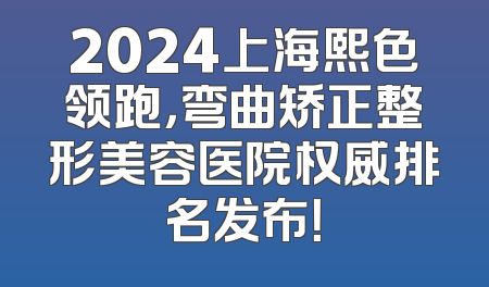 2024上海熙色领跑，弯曲矫正整形美容医院权威排名发布！