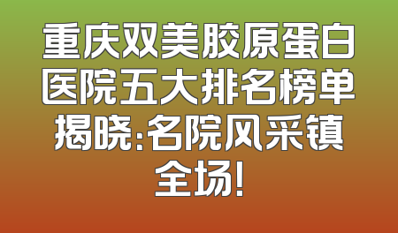 重庆双美胶原蛋白医院五大排名榜单揭晓：名院风采镇全场！