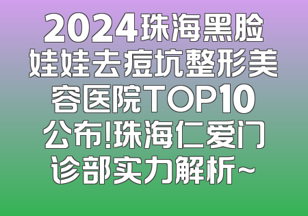 2024珠海黑脸娃娃去痘坑整形美容医院TOP10公布！珠海仁爱门诊部实力解析~