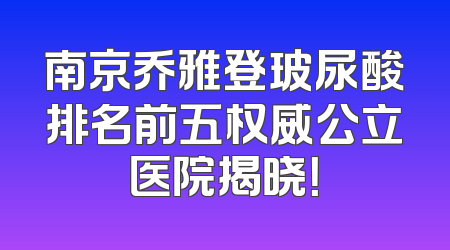 南京乔雅登玻尿酸排名前五权威公立医院揭晓！