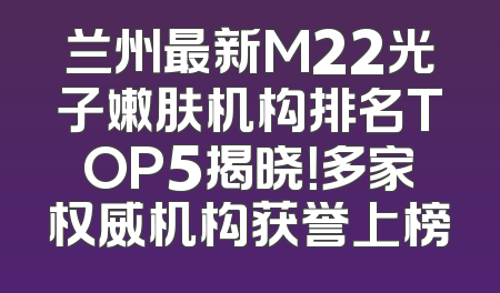 兰州最新M22光子嫩肤机构排名TOP5揭晓！多家权威机构获誉上榜
