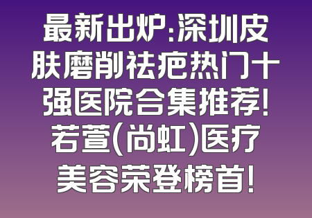 最新出炉：深圳皮肤磨削祛疤热门十强医院合集推荐！若萱(尚虹)医疗美容荣登榜首！