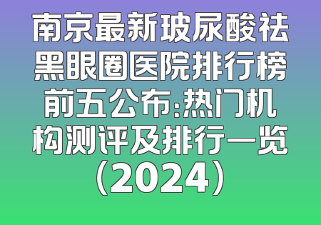 南京最新玻尿酸祛黑眼圈医院排行榜前五公布：热门机构测评及排行一览（2024）