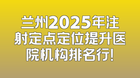 兰州2025年注射定点定位提升医院机构排名行！