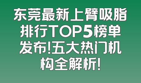 东莞最新上臂吸脂排行TOP5榜单发布！五大热门机构全解析！