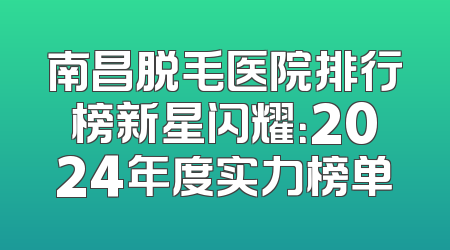 南昌脱毛医院排行榜新星闪耀：2024年度实力榜单