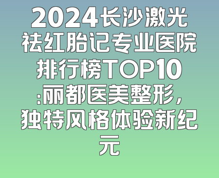 2024长沙激光祛红胎记专业医院排行榜TOP10：丽都医美整形，独特风格体验新纪元
