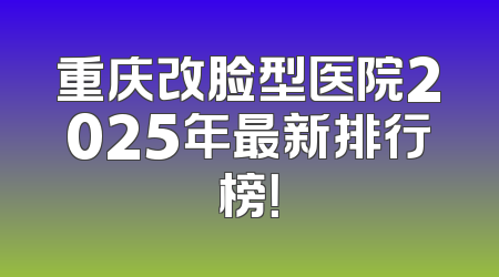 重庆改脸型医院2025年最新排行榜！