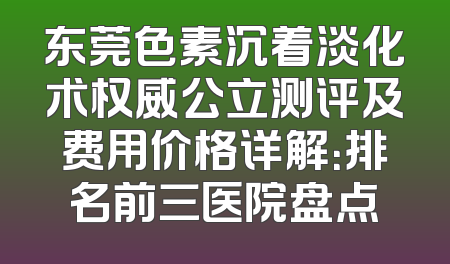 东莞色素沉着淡化术权威公立测评及费用价格详解：排名前三医院盘点