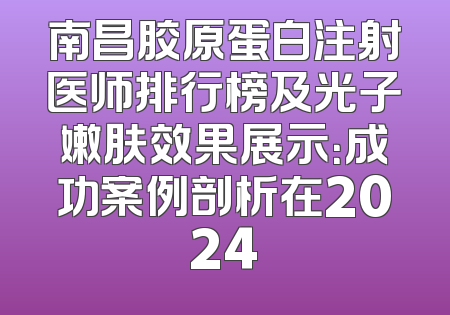 南昌胶原蛋白注射医师排行榜及光子嫩肤效果展示：成功案例剖析在2024
