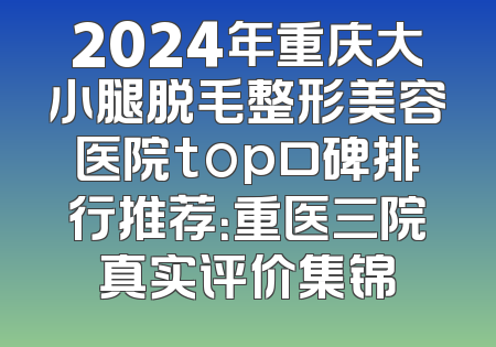 2024年重庆大小腿脱毛整形美容医院top口碑排行推荐：重医三院真实评价集锦