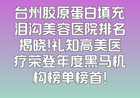 台州胶原蛋白填充泪沟美容医院排名揭晓！礼知高美医疗荣登年度黑马机构榜单榜首！