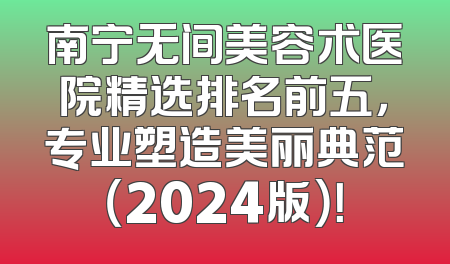 南宁无间美容术医院精选排名前五，专业塑造美丽典范（2024版）！