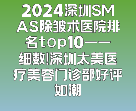 2024深圳SMAS除皱术医院排名top10一一细数！深圳太美医疗美容门诊部好评如潮