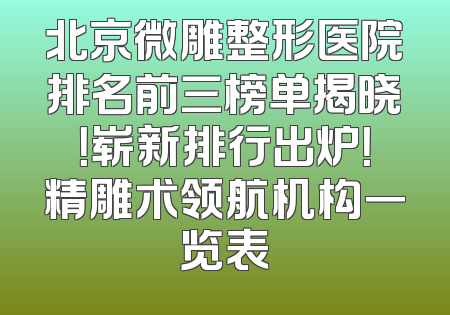 北京微雕整形医院排名前三榜单揭晓！崭新排行出炉！精雕术领航机构一览表