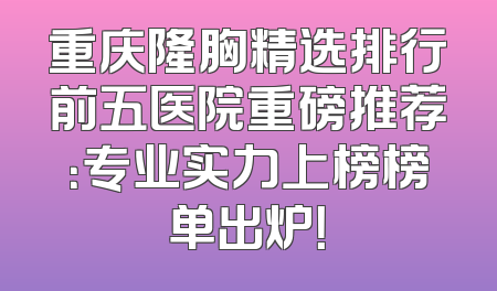 重庆隆胸精选排行前五医院重磅推荐：专业实力上榜榜单出炉！