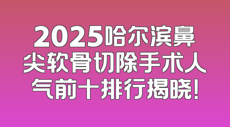 2025哈尔滨鼻尖软骨切除手术人气前十排行揭晓！